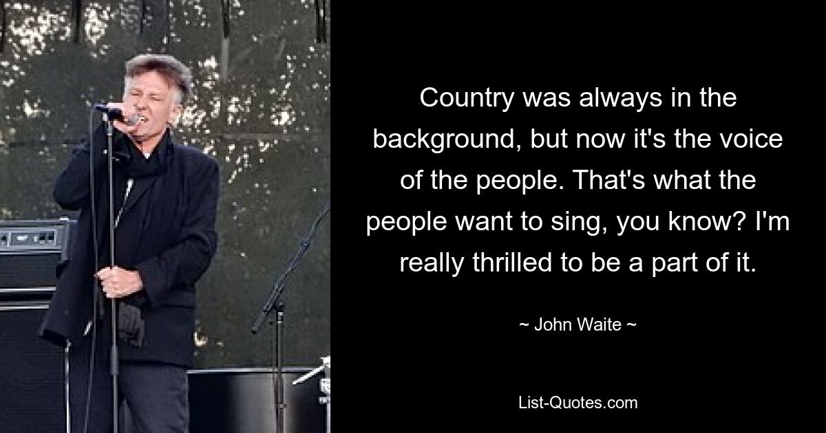 Country was always in the background, but now it's the voice of the people. That's what the people want to sing, you know? I'm really thrilled to be a part of it. — © John Waite