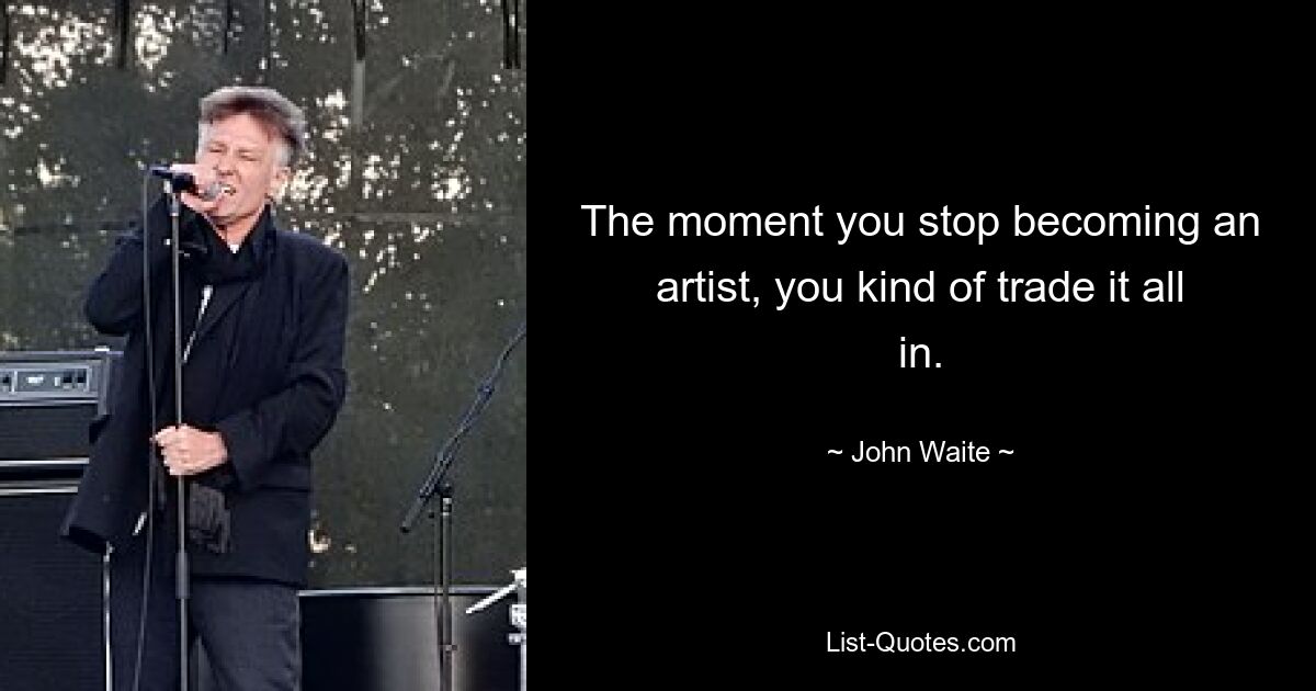 The moment you stop becoming an artist, you kind of trade it all in. — © John Waite