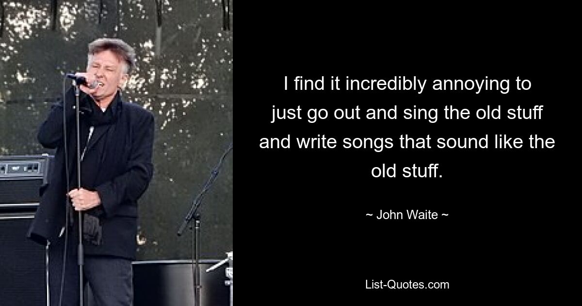 I find it incredibly annoying to just go out and sing the old stuff and write songs that sound like the old stuff. — © John Waite