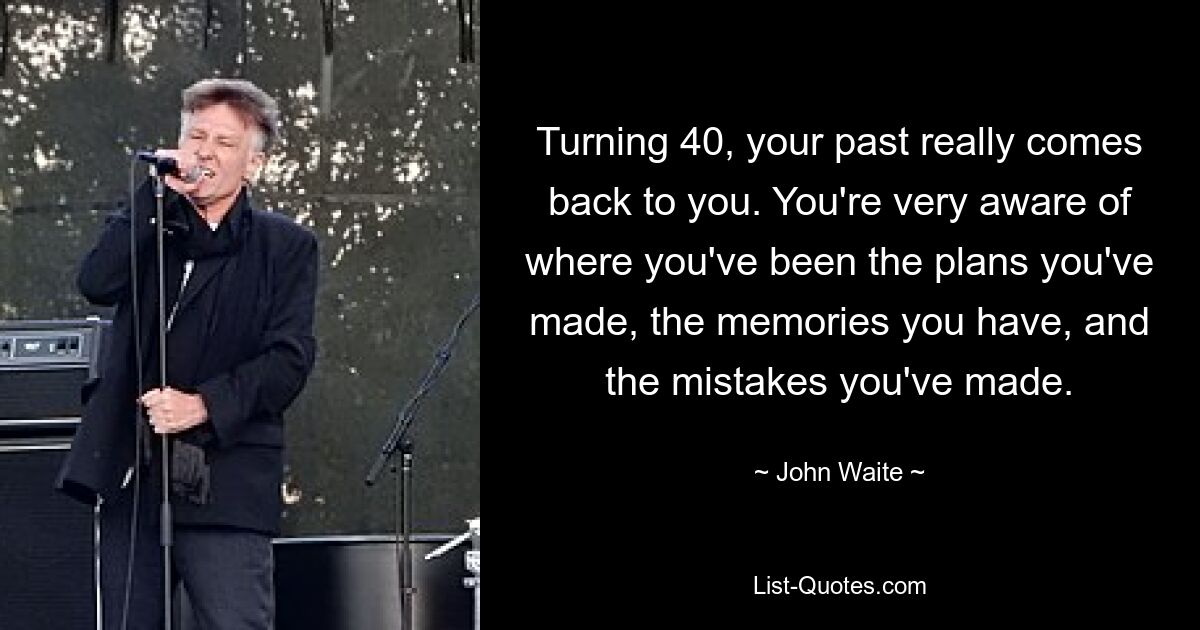 Turning 40, your past really comes back to you. You're very aware of where you've been the plans you've made, the memories you have, and the mistakes you've made. — © John Waite