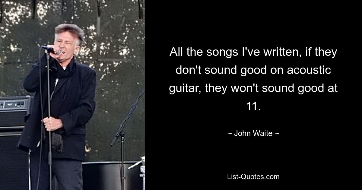 All the songs I've written, if they don't sound good on acoustic guitar, they won't sound good at 11. — © John Waite