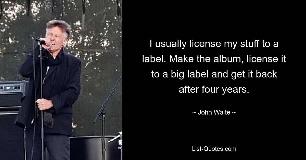 I usually license my stuff to a label. Make the album, license it to a big label and get it back after four years. — © John Waite