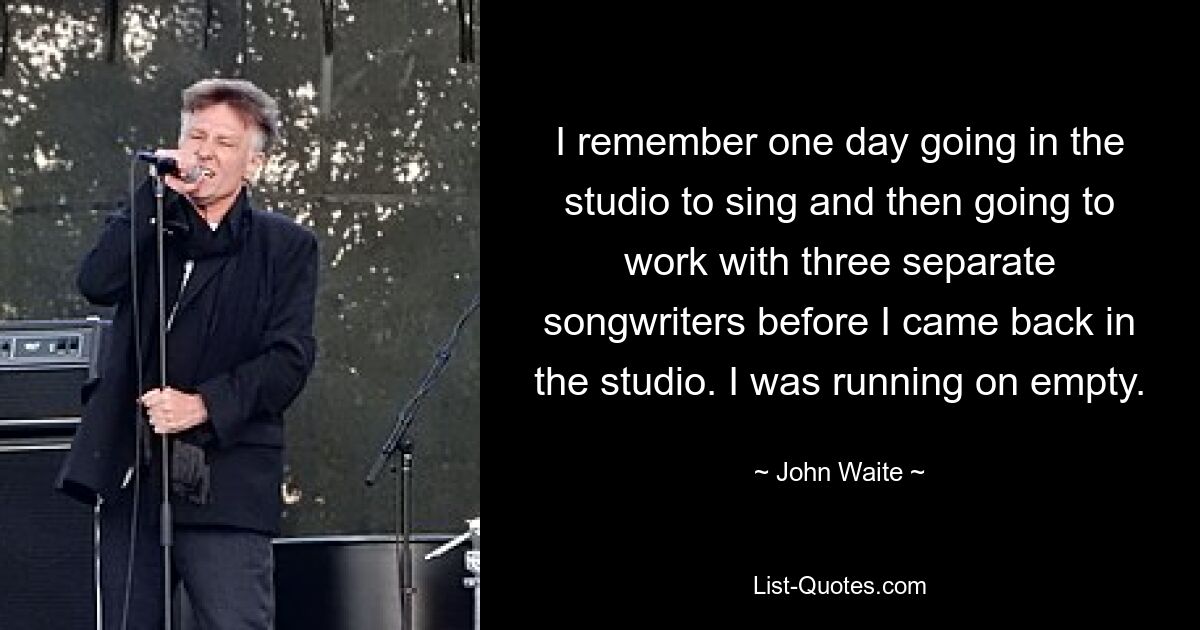 I remember one day going in the studio to sing and then going to work with three separate songwriters before I came back in the studio. I was running on empty. — © John Waite