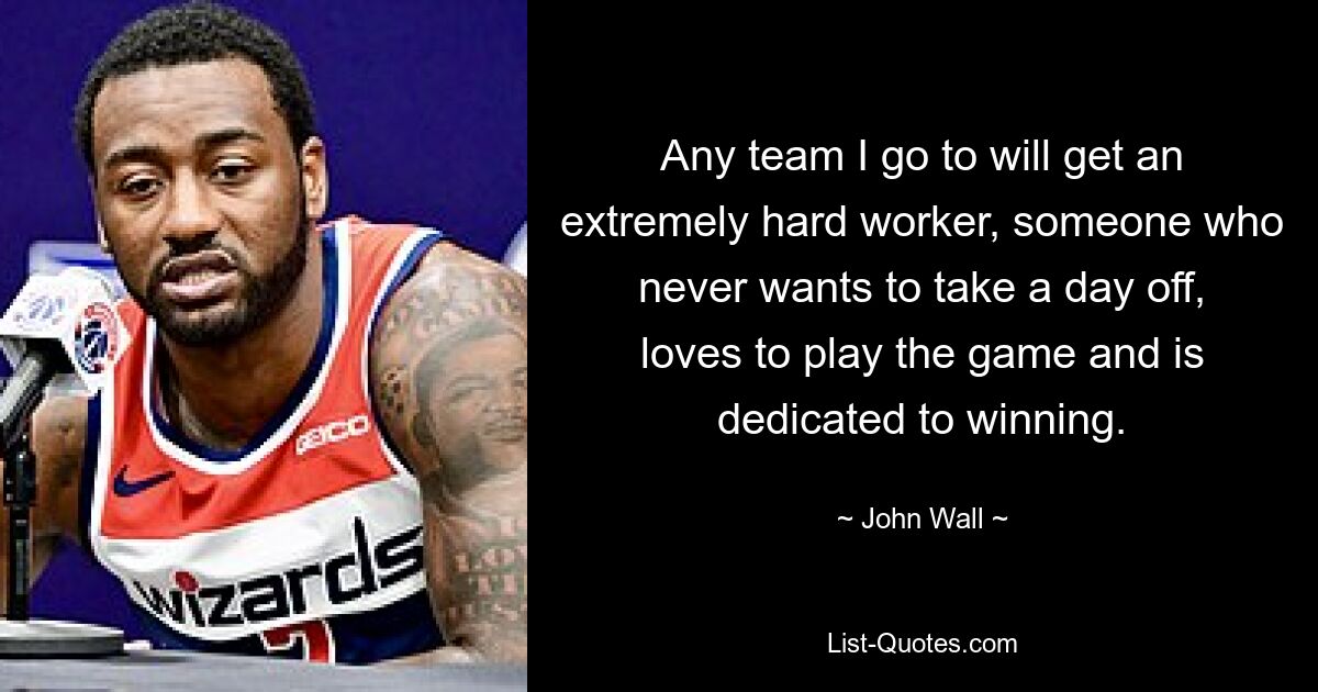 Any team I go to will get an extremely hard worker, someone who never wants to take a day off, loves to play the game and is dedicated to winning. — © John Wall