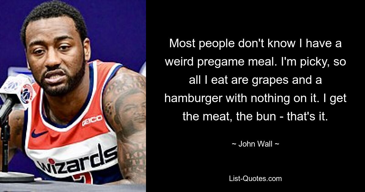 Most people don't know I have a weird pregame meal. I'm picky, so all I eat are grapes and a hamburger with nothing on it. I get the meat, the bun - that's it. — © John Wall