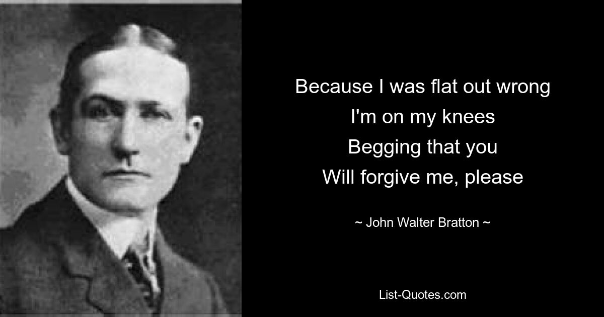 Because I was flat out wrong
I'm on my knees
Begging that you
Will forgive me, please — © John Walter Bratton