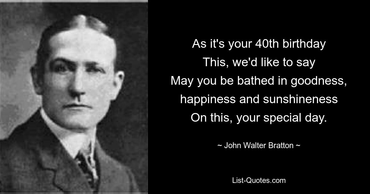 As it's your 40th birthday
This, we'd like to say
May you be bathed in goodness, happiness and sunshineness
On this, your special day. — © John Walter Bratton