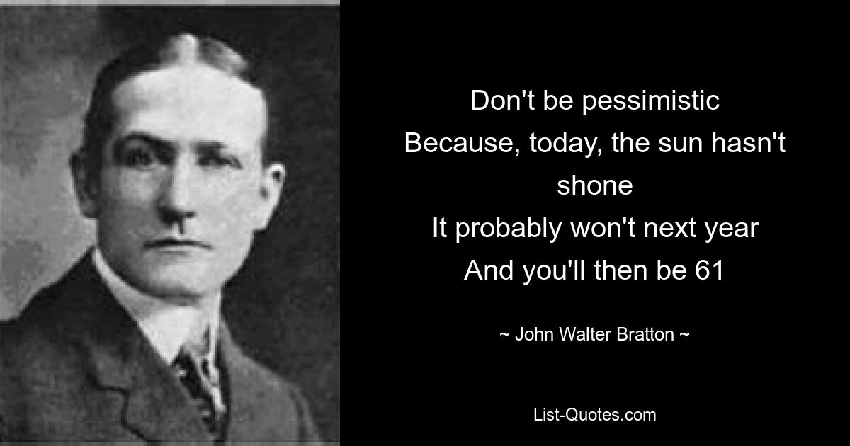 Don't be pessimistic
Because, today, the sun hasn't shone
It probably won't next year
And you'll then be 61 — © John Walter Bratton