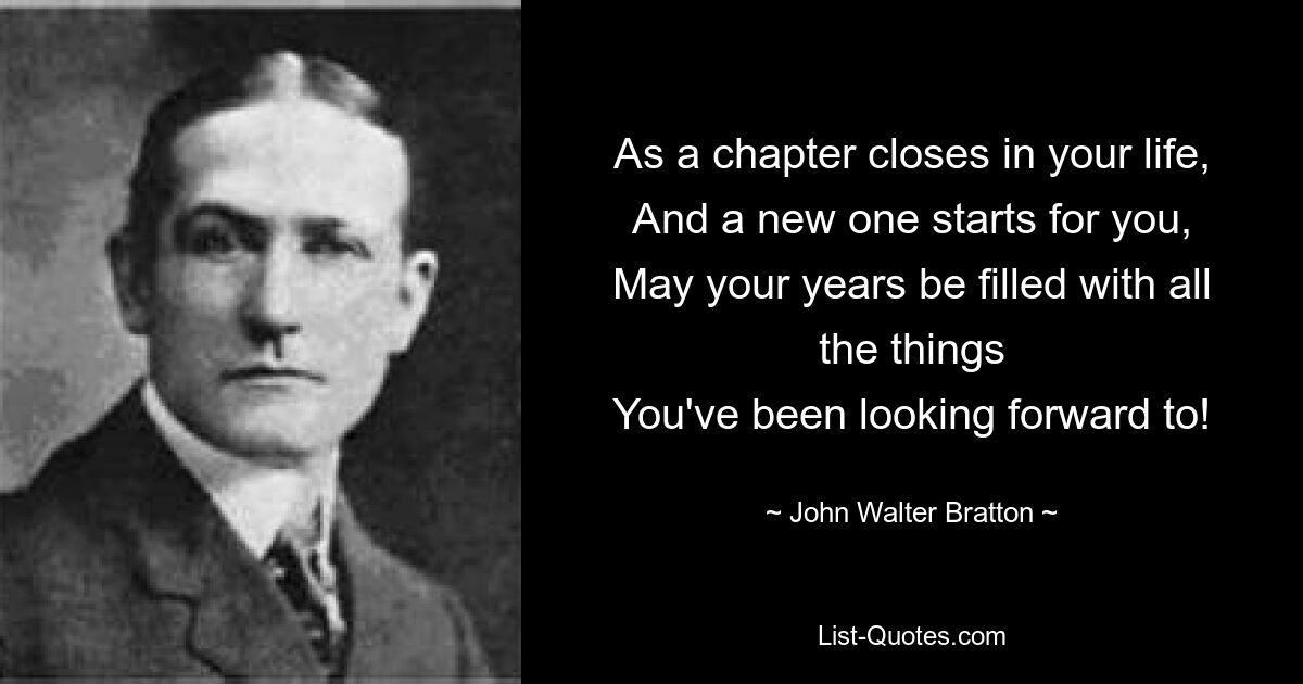 As a chapter closes in your life,
And a new one starts for you,
May your years be filled with all the things
You've been looking forward to! — © John Walter Bratton