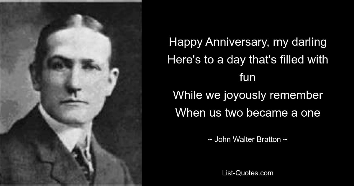 Happy Anniversary, my darling
Here's to a day that's filled with fun
While we joyously remember
When us two became a one — © John Walter Bratton