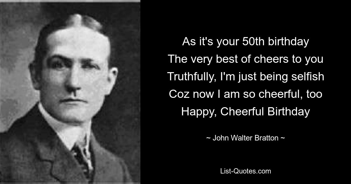 As it's your 50th birthday
The very best of cheers to you
Truthfully, I'm just being selfish
Coz now I am so cheerful, too
Happy, Cheerful Birthday — © John Walter Bratton