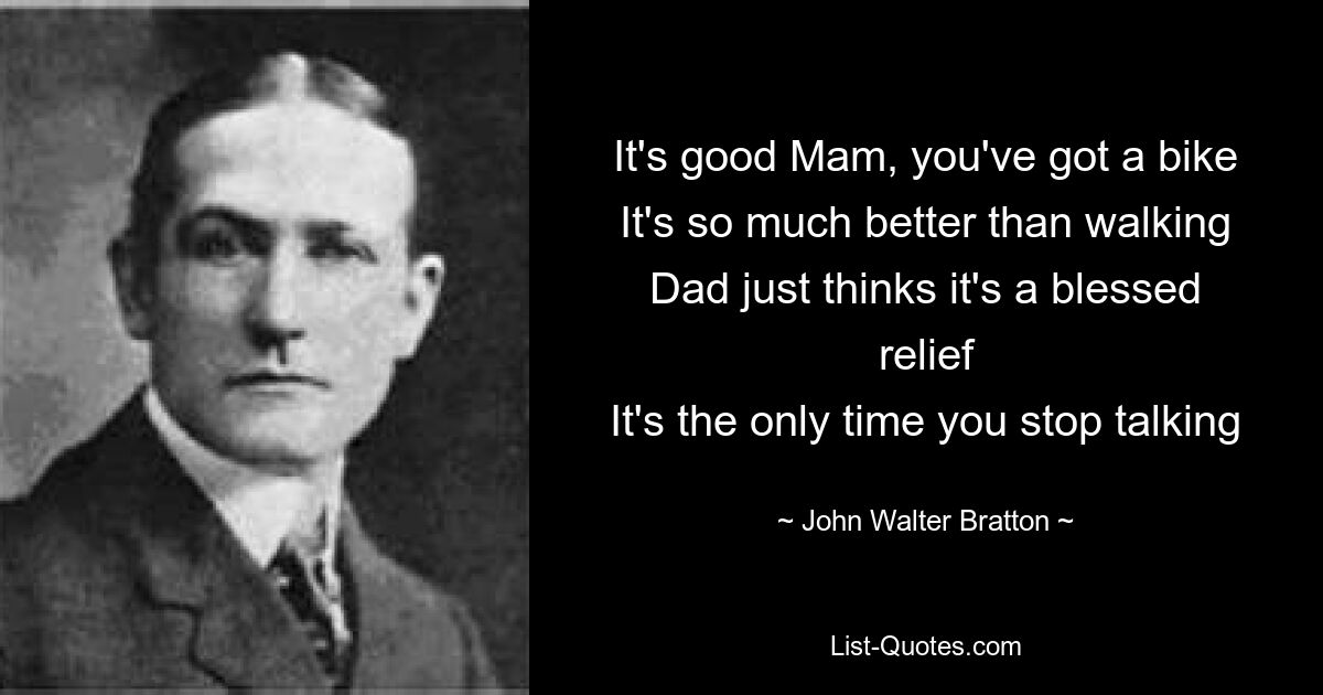 It's good Mam, you've got a bike
It's so much better than walking
Dad just thinks it's a blessed relief
It's the only time you stop talking — © John Walter Bratton