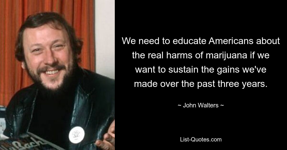 We need to educate Americans about the real harms of marijuana if we want to sustain the gains we've made over the past three years. — © John Walters