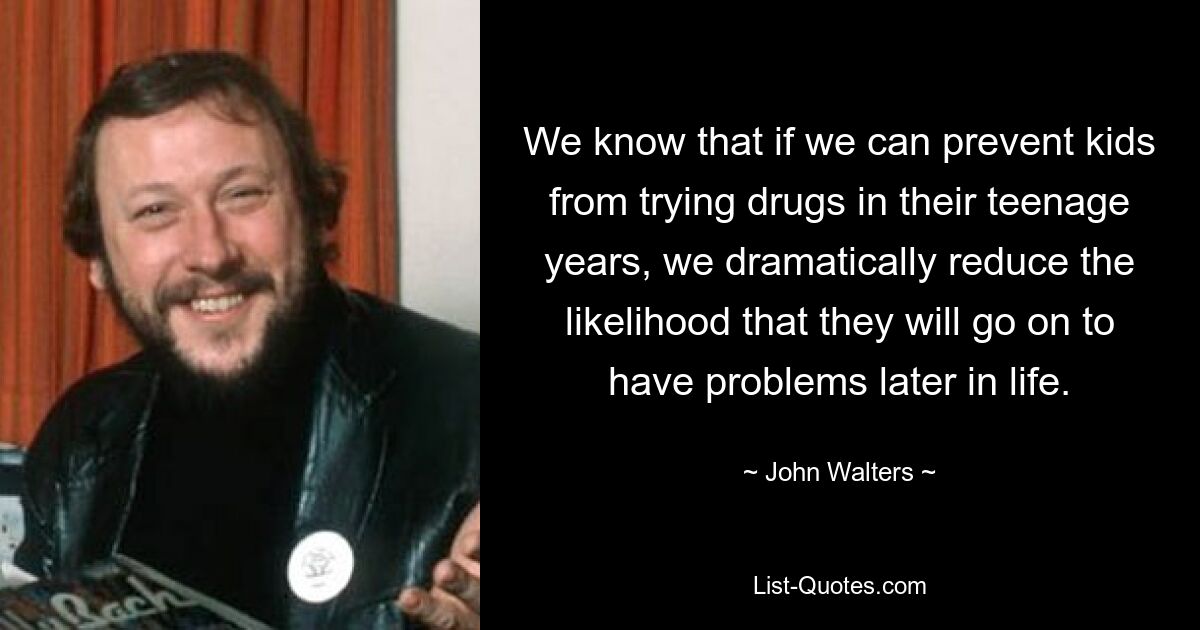 We know that if we can prevent kids from trying drugs in their teenage years, we dramatically reduce the likelihood that they will go on to have problems later in life. — © John Walters