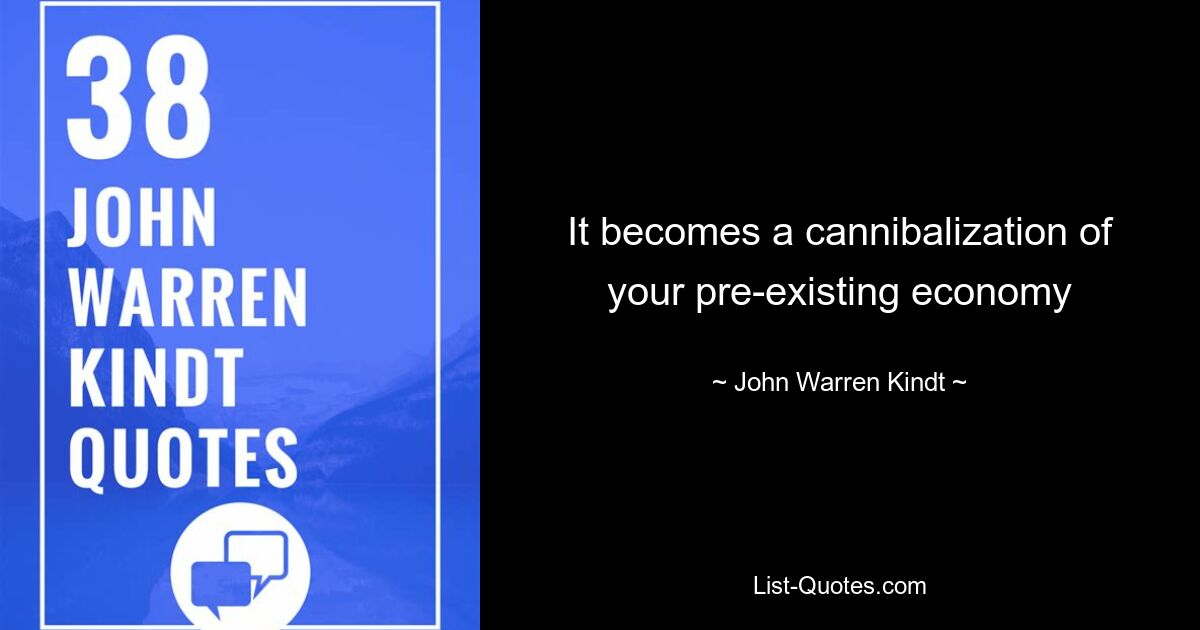 It becomes a cannibalization of your pre-existing economy — © John Warren Kindt