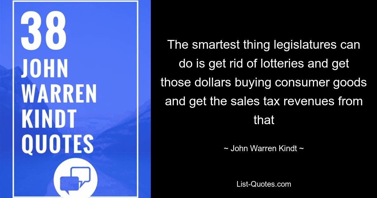 The smartest thing legislatures can do is get rid of lotteries and get those dollars buying consumer goods and get the sales tax revenues from that — © John Warren Kindt