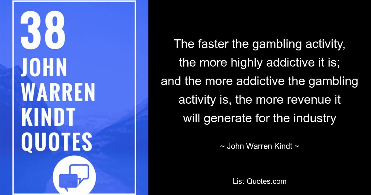 The faster the gambling activity, the more highly addictive it is; and the more addictive the gambling activity is, the more revenue it will generate for the industry — © John Warren Kindt