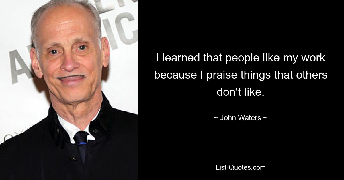 I learned that people like my work because I praise things that others don't like. — © John Waters