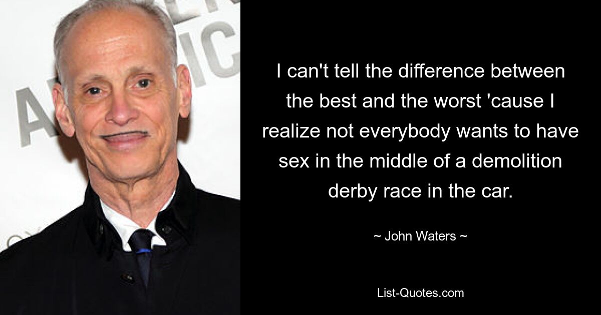 I can't tell the difference between the best and the worst 'cause I realize not everybody wants to have sex in the middle of a demolition derby race in the car. — © John Waters