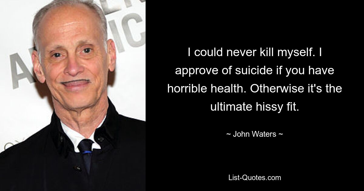 I could never kill myself. I approve of suicide if you have horrible health. Otherwise it's the ultimate hissy fit. — © John Waters