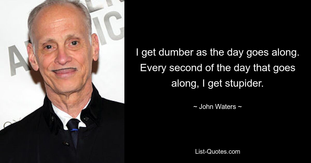 I get dumber as the day goes along. Every second of the day that goes along, I get stupider. — © John Waters