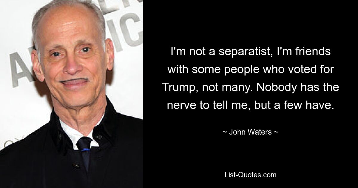 I'm not a separatist, I'm friends with some people who voted for Trump, not many. Nobody has the nerve to tell me, but a few have. — © John Waters