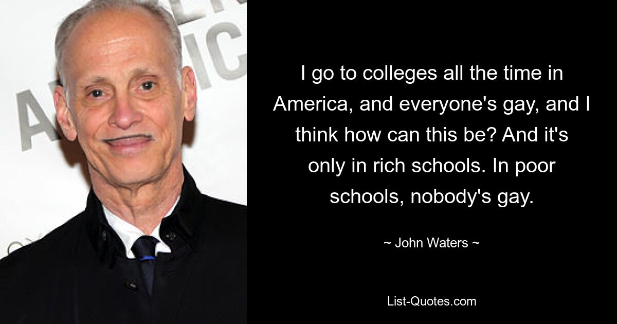 I go to colleges all the time in America, and everyone's gay, and I think how can this be? And it's only in rich schools. In poor schools, nobody's gay. — © John Waters