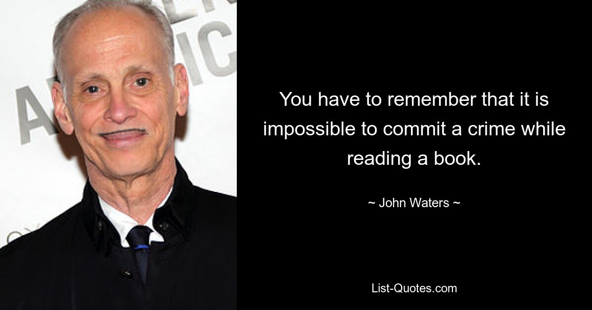 You have to remember that it is impossible to commit a crime while reading a book. — © John Waters