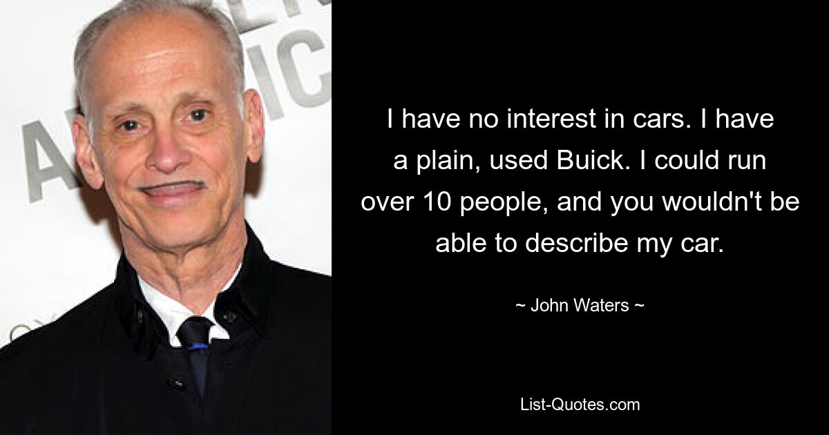 I have no interest in cars. I have a plain, used Buick. I could run over 10 people, and you wouldn't be able to describe my car. — © John Waters