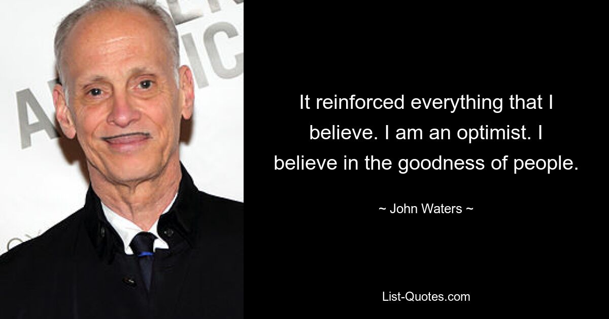 It reinforced everything that I believe. I am an optimist. I believe in the goodness of people. — © John Waters