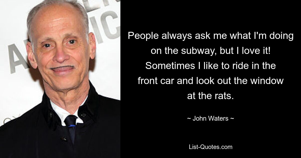 People always ask me what I'm doing on the subway, but I love it! Sometimes I like to ride in the front car and look out the window at the rats. — © John Waters