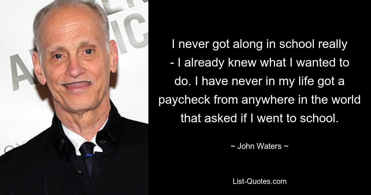 I never got along in school really - I already knew what I wanted to do. I have never in my life got a paycheck from anywhere in the world that asked if I went to school. — © John Waters