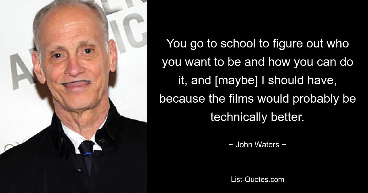 Du gehst zur Schule, um herauszufinden, wer du sein willst und wie du es schaffen kannst, und [vielleicht] hätte ich das auch tun sollen, weil die Filme wahrscheinlich technisch besser wären. — © John Waters 