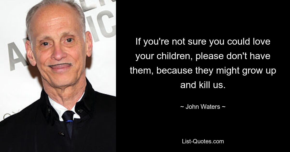 If you're not sure you could love your children, please don't have them, because they might grow up and kill us. — © John Waters