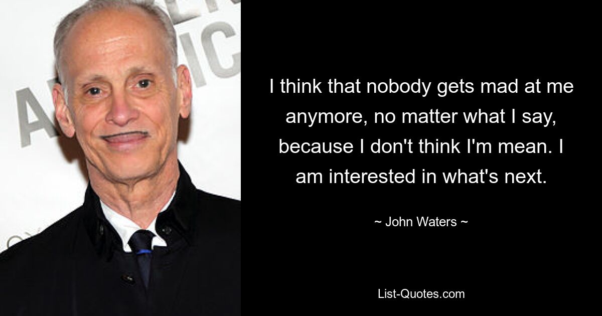 I think that nobody gets mad at me anymore, no matter what I say, because I don't think I'm mean. I am interested in what's next. — © John Waters