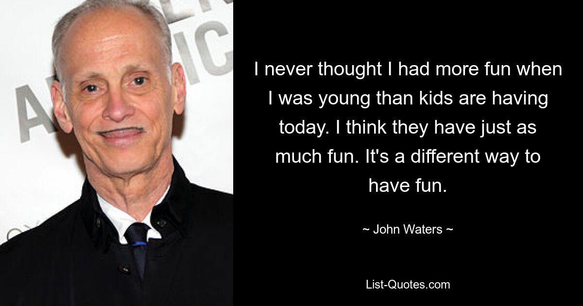 I never thought I had more fun when I was young than kids are having today. I think they have just as much fun. It's a different way to have fun. — © John Waters