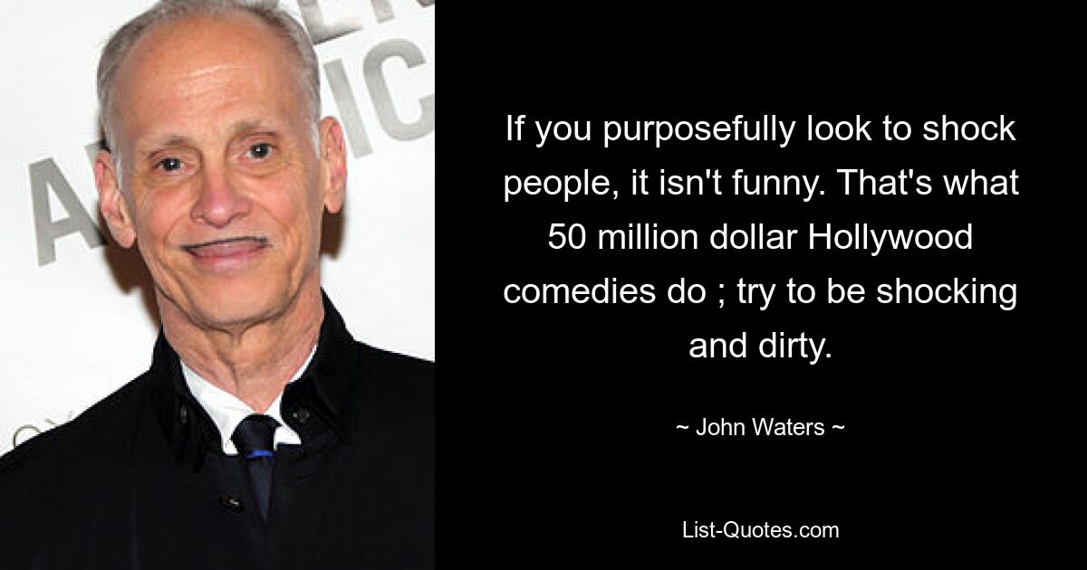 If you purposefully look to shock people, it isn't funny. That's what 50 million dollar Hollywood comedies do ; try to be shocking and dirty. — © John Waters