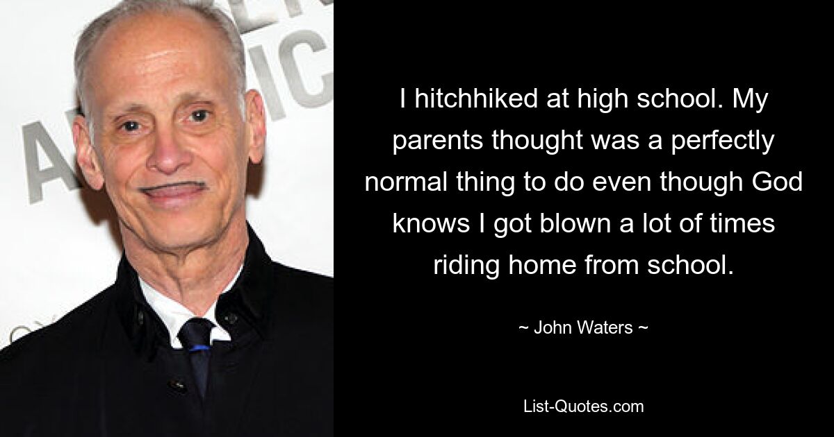 I hitchhiked at high school. My parents thought was a perfectly normal thing to do even though God knows I got blown a lot of times riding home from school. — © John Waters