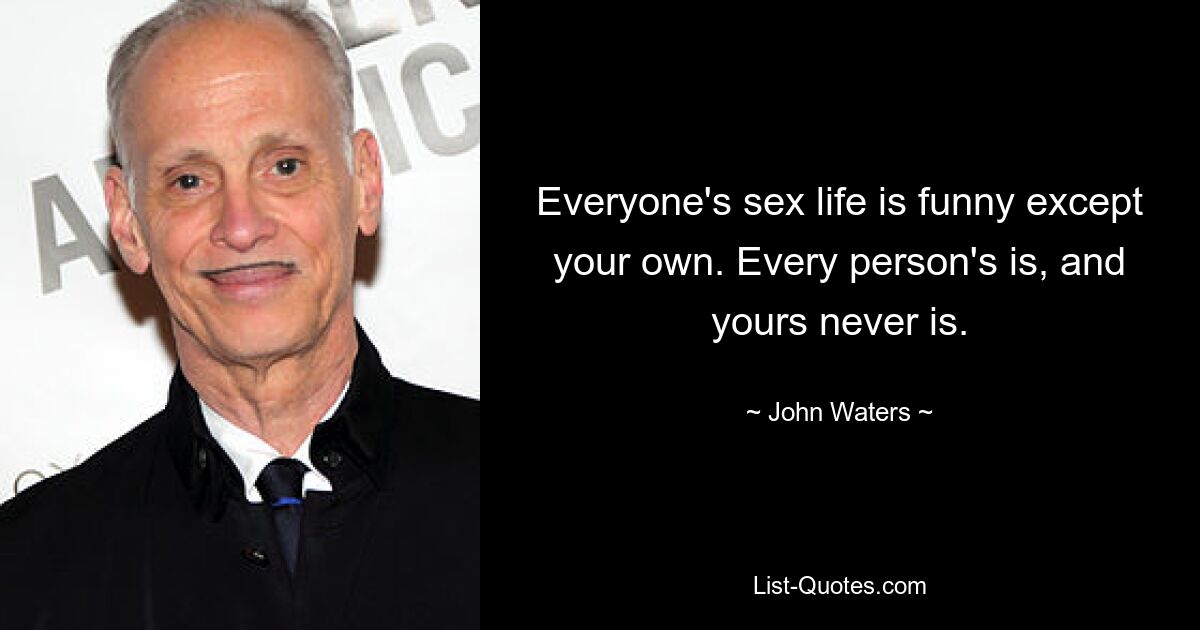 Everyone's sex life is funny except your own. Every person's is, and yours never is. — © John Waters