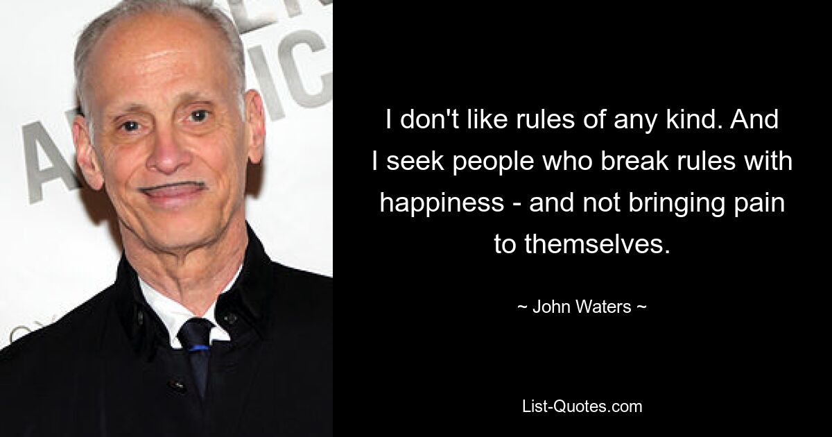 I don't like rules of any kind. And I seek people who break rules with happiness - and not bringing pain to themselves. — © John Waters