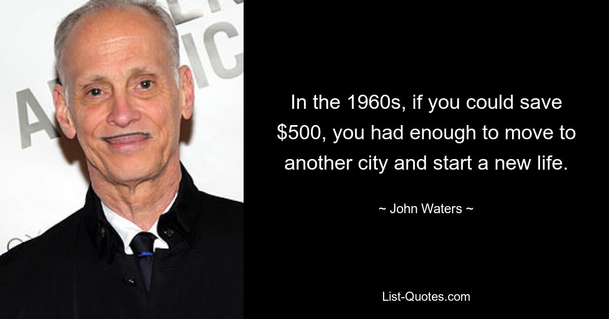 In the 1960s, if you could save $500, you had enough to move to another city and start a new life. — © John Waters