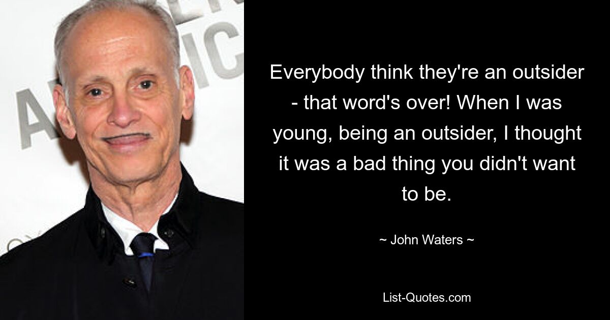 Everybody think they're an outsider - that word's over! When I was young, being an outsider, I thought it was a bad thing you didn't want to be. — © John Waters