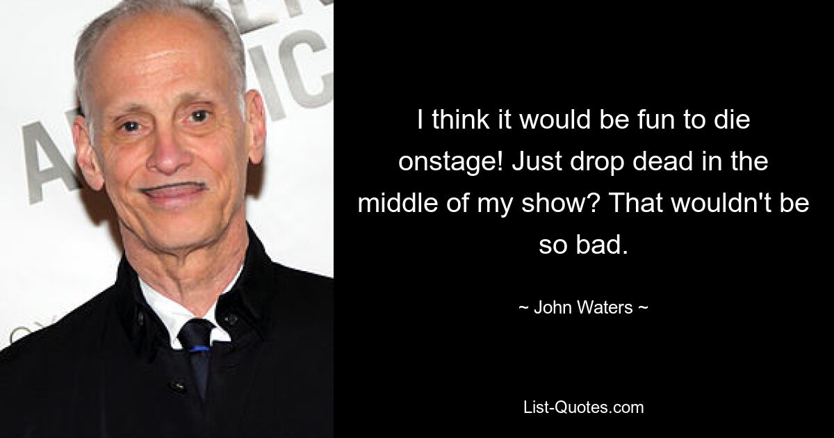 I think it would be fun to die onstage! Just drop dead in the middle of my show? That wouldn't be so bad. — © John Waters