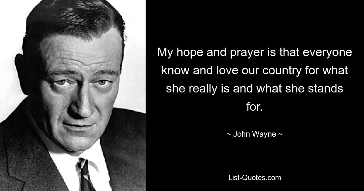 My hope and prayer is that everyone know and love our country for what she really is and what she stands for. — © John Wayne