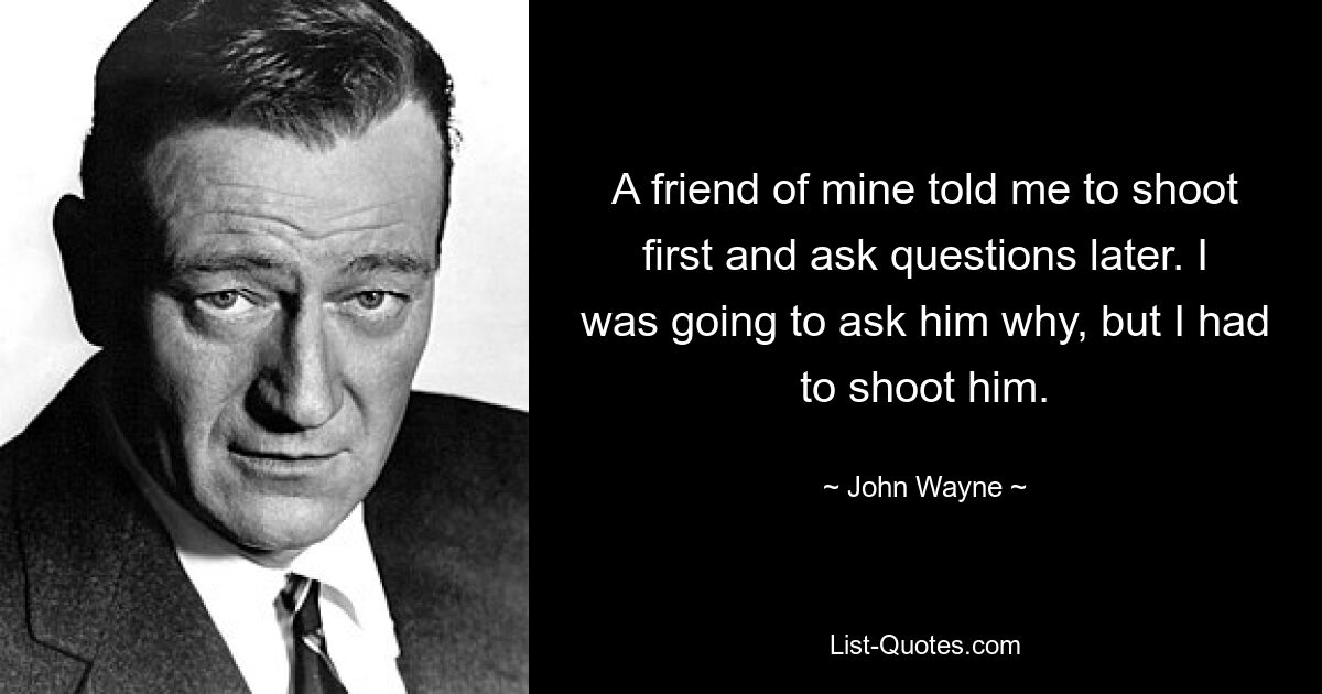 A friend of mine told me to shoot first and ask questions later. I was going to ask him why, but I had to shoot him. — © John Wayne