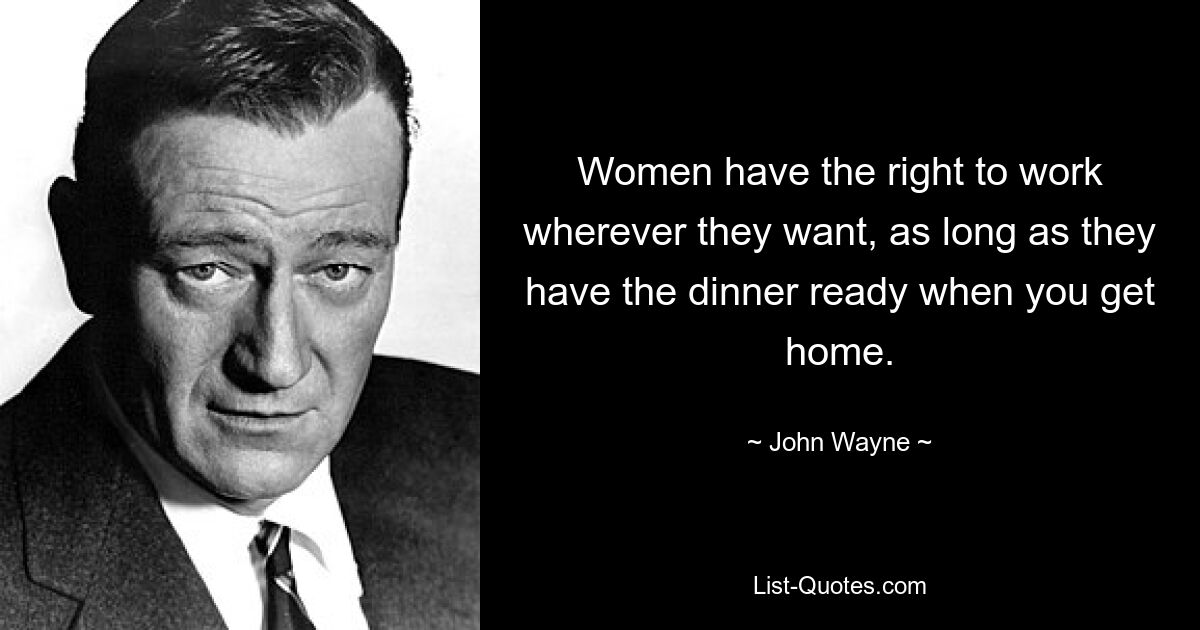 Women have the right to work wherever they want, as long as they have the dinner ready when you get home. — © John Wayne