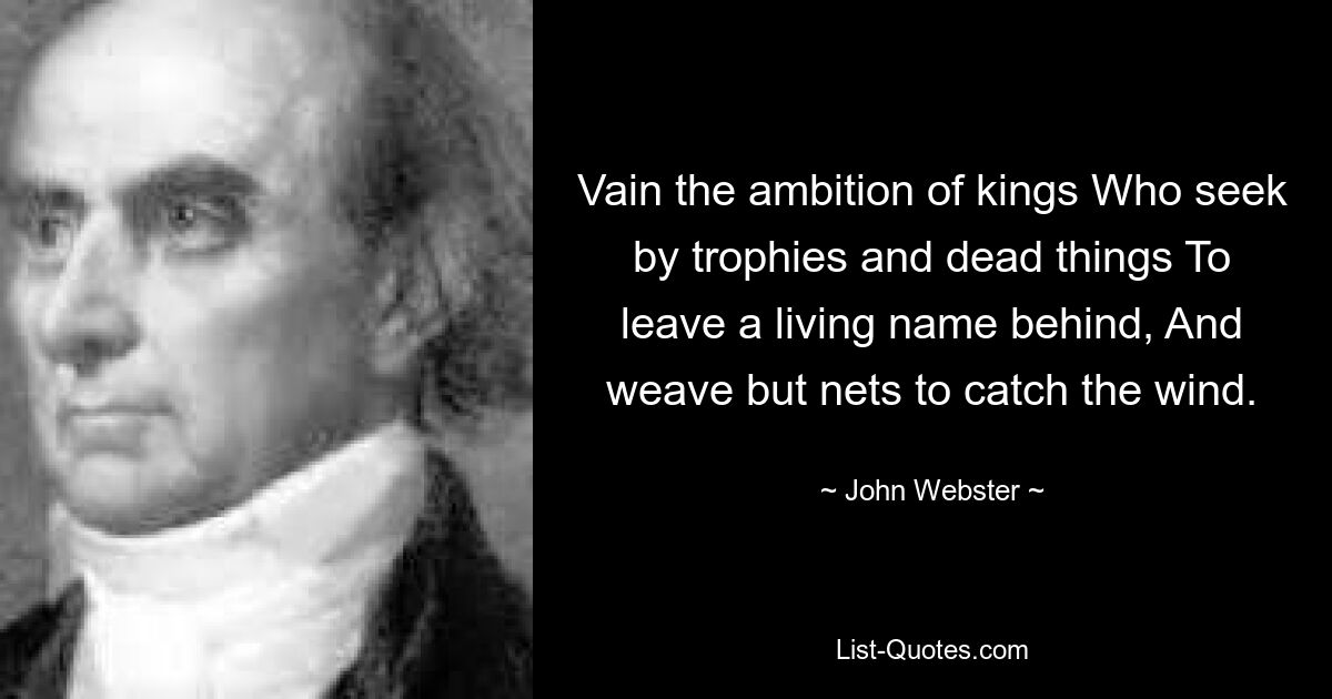 Vain the ambition of kings Who seek by trophies and dead things To leave a living name behind, And weave but nets to catch the wind. — © John Webster