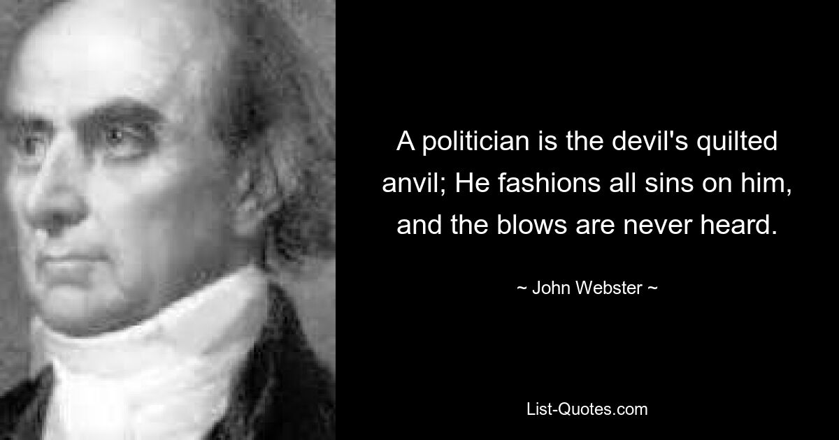 A politician is the devil's quilted anvil; He fashions all sins on him, and the blows are never heard. — © John Webster