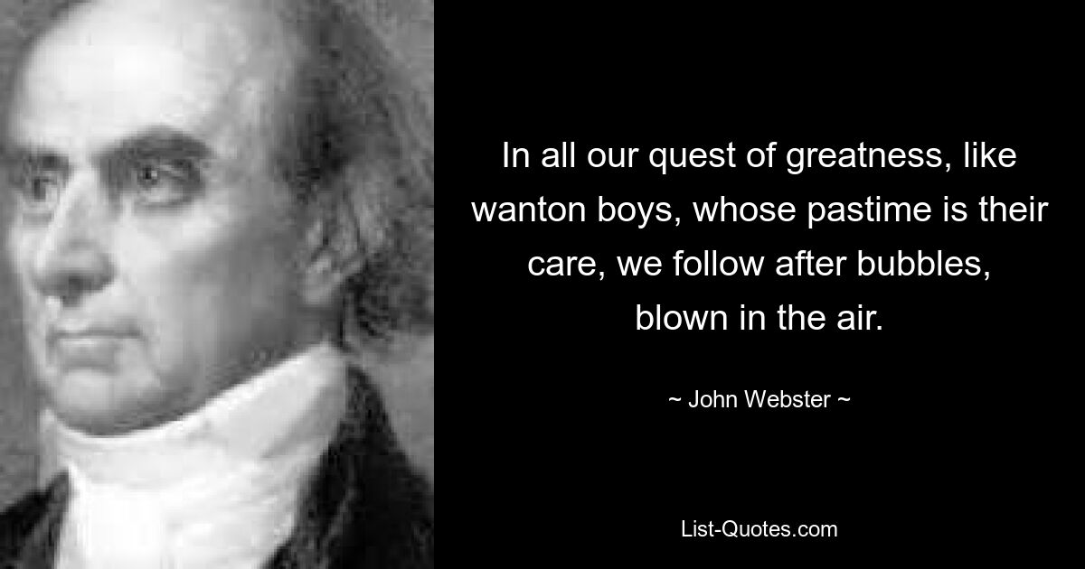 In all our quest of greatness, like wanton boys, whose pastime is their care, we follow after bubbles, blown in the air. — © John Webster