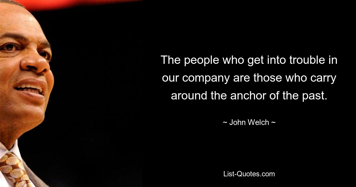 The people who get into trouble in our company are those who carry around the anchor of the past. — © John Welch